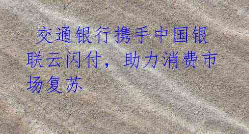 交通银行携手中国银联云闪付,助力消费市场复苏