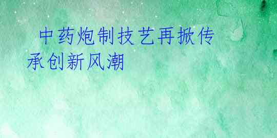中药炮制技艺再掀传承创新风潮