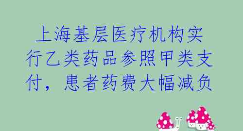 上海基层医疗机构实行乙类药品参照甲类支付,患者药费大幅减负