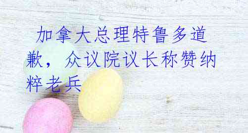 加拿大总理特鲁多道歉,众议院议长称赞纳粹老兵