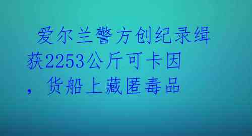 爱尔兰警方创纪录缉获2253公斤可卡因,货船上藏匿毒品