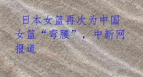 日本女篮再次为中国女篮“弯腰”,中新网报道