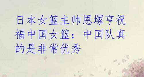 日本女篮主帅恩塚亨祝福中国女篮:中国队真的是非常优秀