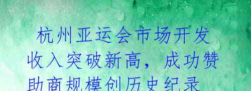 杭州亚运会市场开发收入突破新高,成功赞助商规模创历史纪录