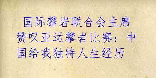 国际攀岩联合会主席赞叹亚运攀岩比赛:中国给我独特人生经历