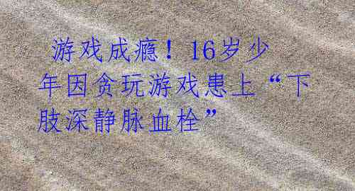 游戏成瘾!16岁少年因贪玩游戏患上“下肢深静脉血栓”