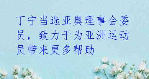 丁宁当选亚奥理事会委员，致力于为亚洲运动员带来更多帮助 