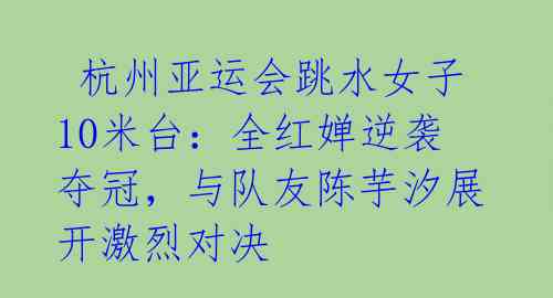  杭州亚运会跳水女子10米台：全红婵逆袭夺冠，与队友陈芋汐展开激烈对决 