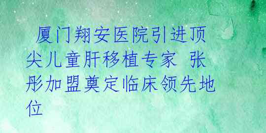 厦门翔安医院引进顶尖儿童肝移植专家 张彤加盟奠定临床领先地位