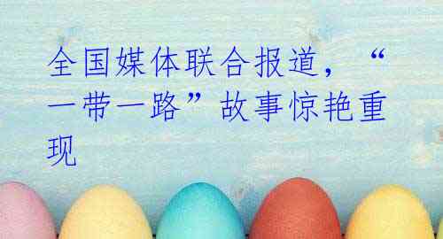 全国媒体联合报道,“一带一路”故事惊艳重现