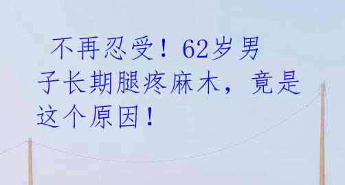 不再忍受!62岁男子长期腿疼麻木,竟是这个原因!