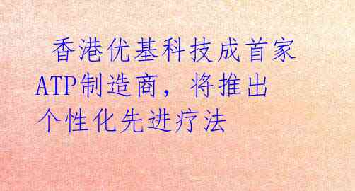 香港优基科技成首家ATP制造商,将推出个性化先进疗法