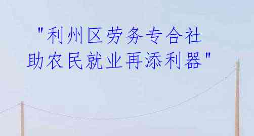  "利州区劳务专合社 助农民就业再添利器" 