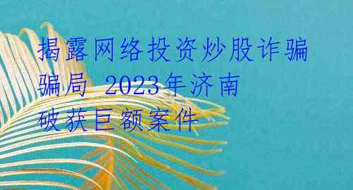揭露网络投资炒股诈骗骗局 2023年济南破获巨额案件