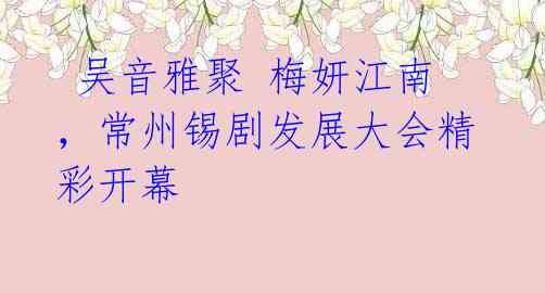 吴音雅聚 梅妍江南,常州锡剧发展大会精彩开幕