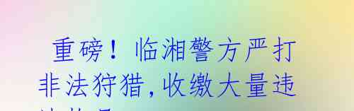  重磅！临湘警方严打非法狩猎,收缴大量违法物品