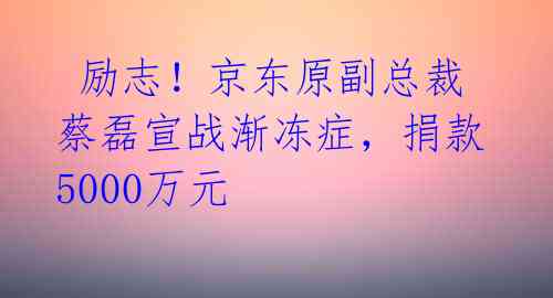  励志！京东原副总裁蔡磊宣战渐冻症，捐款5000万元 