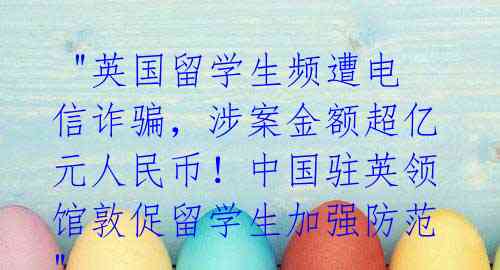"英国留学生频遭电信诈骗,涉案金额超亿元人民币!中国驻英领馆敦促留学生加强防范"