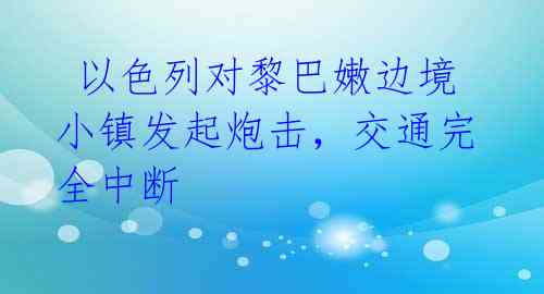 以色列对黎巴嫩边境小镇发起炮击,交通完全中断