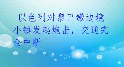  以色列对黎巴嫩边境小镇发起炮击，交通完全中断 