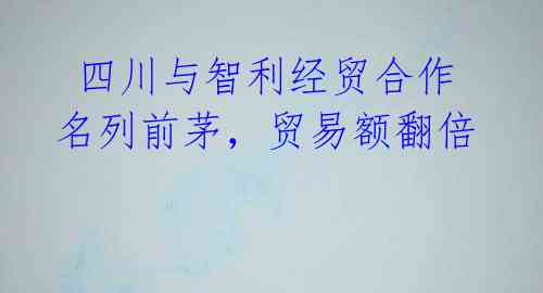 四川与智利经贸合作名列前茅,贸易额翻倍