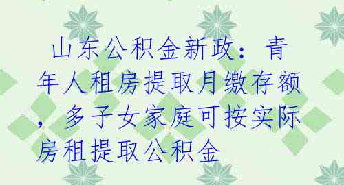  山东公积金新政：青年人租房提取月缴存额，多子女家庭可按实际房租提取公积金 