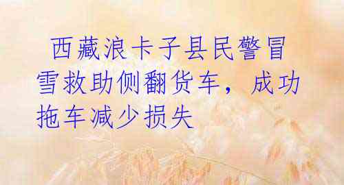 西藏浪卡子县民警冒雪救助侧翻货车,成功拖车减少损失