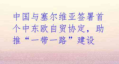 中国与塞尔维亚签署首个中东欧自贸协定,助推“一带一路”建设