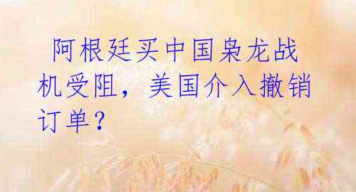 阿根廷买中国枭龙战机受阻,美国介入撤销订单?