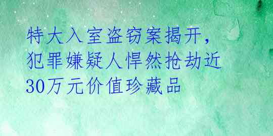 特大入室盗窃案揭开，犯罪嫌疑人悍然抢劫近30万元价值珍藏品 