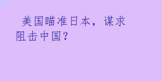  美国瞄准日本，谋求阻击中国？ 