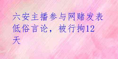 六安主播参与网赌发表低俗言论，被行拘12天 