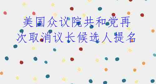 美国众议院共和党再次取消议长候选人提名