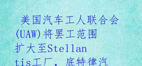 美国汽车工人联合会(UAW)将罢工范围扩大至Stellantis工厂,底特律汽车制造商再遭重创