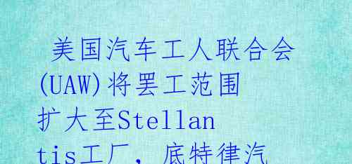  美国汽车工人联合会(UAW)将罢工范围扩大至Stellantis工厂，底特律汽车制造商再遭重创 