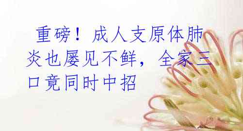 重磅!成人支原体肺炎也屡见不鲜,全家三口竟同时中招