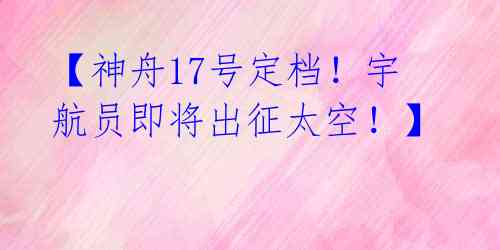 【神舟17号定档!宇航员即将出征太空!】