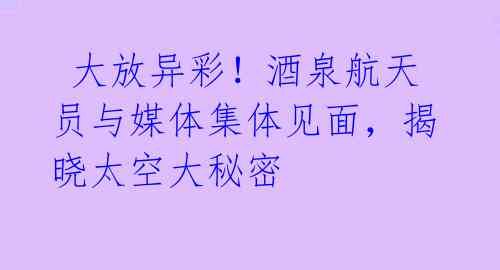 大放异彩!酒泉航天员与媒体集体见面,揭晓太空大秘密