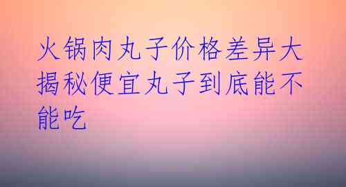 火锅肉丸子价格差异大 揭秘便宜丸子到底能不能吃