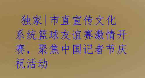  独家|市直宣传文化系统篮球友谊赛激情开赛，聚焦中国记者节庆祝活动