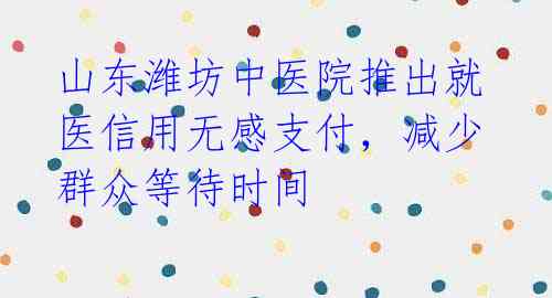 山东潍坊中医院推出就医信用无感支付，减少群众等待时间