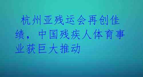  杭州亚残运会再创佳绩，中国残疾人体育事业获巨大推动 