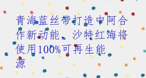 青海蓝丝带打造中阿合作新动能,沙特红海将使用100%可再生能源