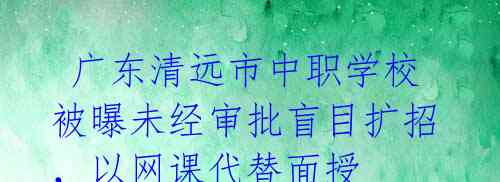 广东清远市中职学校被曝未经审批盲目扩招,以网课代替面授