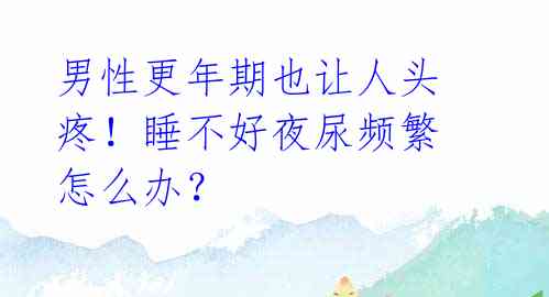 男性更年期也让人头疼!睡不好夜尿频繁怎么办?