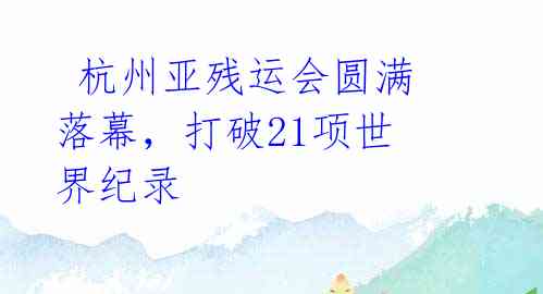  杭州亚残运会圆满落幕，打破21项世界纪录 