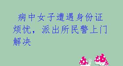  病中女子遭遇身份证烦忧，派出所民警上门解决 