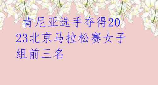 肯尼亚选手夺得2023北京马拉松赛女子组前三名