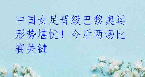 中国女足晋级巴黎奥运形势堪忧!今后两场比赛关键