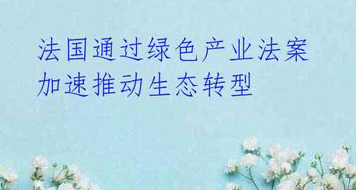 法国通过绿色产业法案 加速推动生态转型